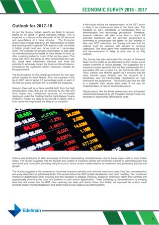 Outlook for 2017-18
As per the Survey, India’s exports are likely to recover,
based on an uptick in global economic activity. This is
expected to continue in the aftermath of the US elections
and expectations of a fiscal stimulus. The Economic
Survey also projects that given the high elasticity of Indian
real export growth to global GDP, exports could contribute
to higher growth next year, by as much as 1 percentage
point. The estimate for private consumption is less clear
as international prices of crude oil have started to trend up
after remaining stable for much of the last two years. This
along with rise in the prices of other commodities like coal,
etc. could exert inflationary pressure and have the
potential to adversely impact the trade and fiscal balance,
considering the significant reform measures initiated by
the government.
The fiscal outlook for the central government for next year
will be marked by three factors. First, the increase in the
tax to GDP ratio of about 0.5 percentage points in each of
the last two years, owing to the oil windfall will disappear.
Second, there will be a fiscal windfall both from the high
denomination notes that are not returned to the RBI and
from higher tax collections because of increased
disclosure under the Pradhan Mantra Garib Kalyan Yojana
(PMGKY). These are likely to be one-off in nature, and in
both cases the magnitudes are likely to be uncertain.
A third factor will be the implementation of the GST, which
is likely to be implemented later in the fiscal year. The
transition to GST, admittedly, is complicated from an
administrative and technology perspective. Therefore,
revenue collection will take some time to reach full
potential. Combined with the fact that government is
committed to compensate the states for any shortfall in
their own GST collections, the Survey indicates that the
outlook must be cautious with respect to revenue
collections. The fiscal gains from implementing the GST
and demonetisation is likely to take time to be fully
realised.
The Survey has also advocated the concept of Universal
Basic Income (UBI) as an alternative to the various social
welfare schemes to reduce poverty. The suggestion for a
universal income assumes that the two prerequisites for a
successful UBI are in place i.e., (a) functional JAM (Jan
Dhan, Aadhar and Mobile) system as it ensures that the
cash transfer goes directly into the account of a
beneficiary and (b) Centre-State negotiations on cost
sharing for the programme. The Survey says that the UBI
is a powerful idea whose time even if not ripe for
implementation, is ripe for serious discussion.
Global events, like the Brexit referendum and anticipated
protectionist measures by US President Donald Trump are
expected to significantly affect global trade.
India is well positioned to take advantage of China’s deteriorating competitiveness due to lower wage costs in most Indian
states. The Survey suggests that the Apparel and Leather & Footwear sectors are eminently suitable for generating jobs that
are formal and productive, providing bang-for-buck in terms of jobs created relative to investment and generating exports and
growth.
The Survey suggests a few measures to maximise long-term benefits and minimise short-term costs. One, fast remonetisation
and early elimination of withdrawal limits. This would reduce the GDP growth deceleration and cash hoarding. Two, continued
impetus to digitalisation while ensuring that this transition is gradual, inclusive, based on incentives rather than controls and
appropriately balancing the costs and benefits of cash versus digitalisation. Three, following up demonetisation by bringing
land and real estate into the GST. Four, reducing tax rates and stamp duties. And finally, an improved tax system could
promote greater income declaration and dispel fears of over-zealous tax administration.
3
 