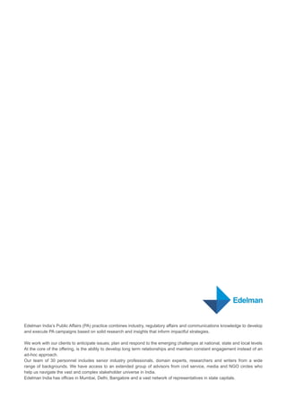 Edelman India’s Public Affairs (PA) practice combines industry, regulatory affairs and communications knowledge to develop
and execute PA campaigns based on solid research and insights that inform impactful strategies.
We work with our clients to anticipate issues; plan and respond to the emerging challenges at national, state and local levels
At the core of the offering, is the ability to develop long term relationships and maintain constant engagement instead of an
ad-hoc approach.
Our team of 30 personnel includes senior industry professionals, domain experts, researchers and writers from a wide
range of backgrounds. We have access to an extended group of advisors from civil service, media and NGO circles who
help us navigate the vast and complex stakeholder universe in India.
Edelman India has offices in Mumbai, Delhi, Bangalore and a vast network of representatives in state capitals.
 