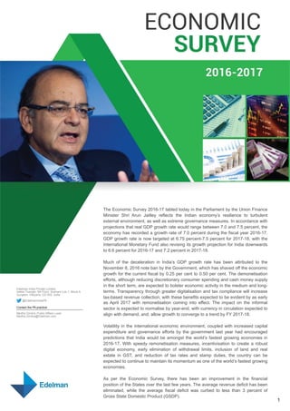 The Economic Survey 2016-17 tabled today in the Parliament by the Union Finance
Minister Shri Arun Jaitley reflects the Indian economy’s resilience to turbulent
external environment, as well as extreme governance measures. In accordance with
projections that real GDP growth rate would range between 7.0 and 7.5 percent, the
economy has recorded a growth rate of 7.0 percent during the fiscal year 2016-17.
GDP growth rate is now targeted at 6.75 percent-7.5 percent for 2017-18, with the
International Monetary Fund also revising its growth projection for India downwards
to 6.6 percent for 2016-17 and 7.2 percent in 2017-18.
Much of the deceleration in India’s GDP growth rate has been attributed to the
November 8, 2016 note ban by the Government, which has shaved off the economic
growth for the current fiscal by 0.25 per cent to 0.50 per cent. The demonetisation
efforts, although reducing discretionary consumer spending and cash money supply
in the short term, are expected to bolster economic activity in the medium and long-
terms. Transparency through greater digitalisation and tax compliance will increase
tax-based revenue collection, with these benefits expected to be evident by as early
as April 2017 with remonetisation coming into effect. The impact on the informal
sector is expected to normalise by year-end, with currency in circulation expected to
align with demand, and, allow growth to converge to a trend by FY 2017-18.
Volatility in the international economic environment, coupled with increased capital
expenditure and governance efforts by the government last year had encouraged
predictions that India would be amongst the world’s fastest growing economies in
2016-17. With speedy remonetisation measures, incentivisation to create a robust
digital economy, early elimination of withdrawal limits, inclusion of land and real
estate in GST, and reduction of tax rates and stamp duties, the country can be
expected to continue to maintain its momentum as one of the world’s fastest growing
economies.
As per the Economic Survey, there has been an improvement in the financial
position of the States over the last few years. The average revenue deficit has been
eliminated, while the average fiscal deficit was curbed to less than 3 percent of
Gross State Domestic Product (GSDP).
Edelman India Private Limited
Vatika Triangle, 5th Floor, Sushant Lok-1, Block A
Gurgaon, Haryana 122 002, India
@EdelmanIndiaPA
Contact the PA practice:
Medha Girotra, Public Affairs Lead
Medha.Girotra@Edelman.com  
1
 