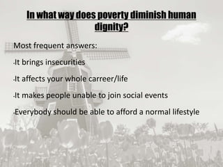 19/09/2017
In what way does poverty diminish human
dignity?
Most frequent answers:
•It brings insecurities
•It affects your whole carreer/life
•It makes people unable to join social events
•Everybody should be able to afford a normal lifestyle
 