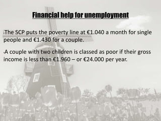 19/09/2017
Financial help for unemployment
•The SCP puts the poverty line at €1.040 a month for single
people and €1.430 for a couple.
•A couple with two children is classed as poor if their gross
income is less than €1.960 – or €24.000 per year.
 