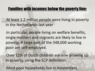 19/09/2017
Families with incomes below the poverty line:
•At least 1.2 million people were living in poverty
in the Netherlands last year
•In particular, people living on welfare benefits,
single mothers and migrants are likely to live in
poverty. A large part of the 348,000 working
poor are self-employed.
•Over 11% of Dutch children are now growing up
in poverty, using the SCP definition.
•Most poor households live in Amsterdam,
 