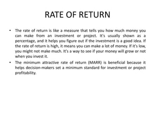 RATE OF RETURN
• The rate of return is like a measure that tells you how much money you
can make from an investment or project. It's usually shown as a
percentage, and it helps you figure out if the investment is a good idea. If
the rate of return is high, it means you can make a lot of money. If it's low,
you might not make much. It's a way to see if your money will grow or not
when you invest it.
• The minimum attractive rate of return (MARR) is beneficial because it
helps decision-makers set a minimum standard for investment or project
profitability.
 