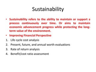 Sustainability
• Sustainability refers to the ability to maintain or support a
process continuously over time. Or aims to maintain
economic advancement progress while protecting the long-
term value of the environment.
• Improving Financial Perspective
1. Life cycle cost analysis
2. Present, future, and annual worth evaluations
3. Rate of return analysis
4. Benefit/cost ratio assessment
 