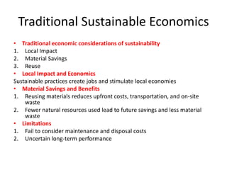 Traditional Sustainable Economics
• Traditional economic considerations of sustainability
1. Local Impact
2. Material Savings
3. Reuse
• Local Impact and Economics
Sustainable practices create jobs and stimulate local economies
• Material Savings and Benefits
1. Reusing materials reduces upfront costs, transportation, and on-site
waste
2. Fewer natural resources used lead to future savings and less material
waste
• Limitations
1. Fail to consider maintenance and disposal costs
2. Uncertain long-term performance
 