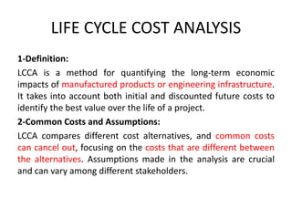 LIFE CYCLE COST ANALYSIS
1-Definition:
LCCA is a method for quantifying the long-term economic
impacts of manufactured products or engineering infrastructure.
It takes into account both initial and discounted future costs to
identify the best value over the life of a project.
2-Common Costs and Assumptions:
LCCA compares different cost alternatives, and common costs
can cancel out, focusing on the costs that are different between
the alternatives. Assumptions made in the analysis are crucial
and can vary among different stakeholders.
 