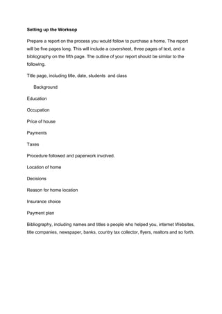 Setting up the Worksop
Prepare a report on the process you would follow to purchase a home. The report
will be five pages long. This will include a coversheet, three pages of text, and a
bibliography on the fifth page. The outline of your report should be similar to the
following.
Title page, including title, date, students and class
Background
Education
Occupation
Price of house
Payments
Taxes
Procedure followed and paperwork involved.
Location of home
Decisions
Reason for home location
Insurance choice
Payment plan
Bibliography, including names and titles o people who helped you, internet Websites,
title companies, newspaper, banks, country tax collector, flyers, realtors and so forth.
 