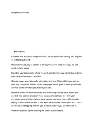 Pamphlets/brochures
Procedures
Establish your education and professions. List any specialized training, and degrees
or certificate achieved.
Describe your job, city or location of employment, what company, if you are self
employed and salary.
Based on your salaries and where you work, decide where you want to live and what
price range of house you can afford.
Compile places you might go for information and help. This might include internet
sites, title companies, friends, family, newspaper and all types of lending institutions
and real estate advertising sources in your area.
Research to find out what is involved with purchasing a house: what papers are
needed; time spent in probation; fees, charges; interest rates for 15-30 year
mortgages; payment rates; type of home owners insurance; notes; differences in
buying a new home or an older home; repair expenditures; landscape costs; location
of schools and shopping; and the type of neighbourhood you are interested in.
Write and submit a report, following the criteria outlined above.
 