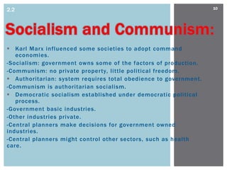 2.2                                                               10




 Karl Marx influenced some societies to adopt command
   economies.
-Socialism: government owns some of the factors of production.
-Communism: no private property, little political freedom.
 Authoritarian: system requires total obedience to government.
-Communism is authoritarian socialism.
 Democratic socialism established under democratic political
   process.
-Government basic industries.
-Other industries private.
-Central planners make decisions for government owned
industries.
-Central planners might control other sectors, such as health
care.
 