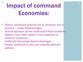 2.2
                                                          13




  Theory- command systems fair to everyone; but in
   practice – many disadvantages.
 - Central planners do not understand local conditions.
 - Workers have little motive to be productive or
   conserve resources.
 - Artificially how prices lead to shortages.
 - People sacrificed to carry out centrally planned
   policies.
 