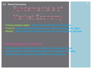 14
2.3 Market Economies




• Private property rights– right to own business and resources.
• Property means material objects, money, intellectual property, labor.
• Market– place or situations where people buy and sell goods, services.



Private property and Markets:
• Private property rights must be defined and protected by law.
• Buyers must be sure sellers have right to sell products they offer.
• Sellers must be sure they will be paid for their products.
 