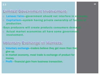 2.3                                                            15




o Laissez faire—government should not interfere in economy.
o Capitalism—system having private ownership of factors of
   production.
-Says producers will create products consumers demand.
o Actual market economies all have some government
   involvement.



o Voluntary exchange—traders believe they get more than they
  give up.
o In market economy, most trade is exchange of product for
  money.
o Profit– financial gain from business transaction.
 