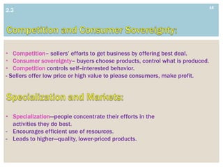 16
2.3




• Competition– sellers’ efforts to get business by offering best deal.
• Consumer sovereignty– buyers choose products, control what is produced.
• Competition controls self--interested behavior.
- Sellers offer low price or high value to please consumers, make profit.




• Specialization—people concentrate their efforts in the
  activities they do best.
- Encourages efficient use of resources.
- Leads to higher—quality, lower-priced products.
 