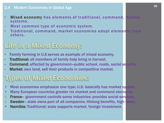 20
2.4 Modern Economies in Global Age

•   Mixed economy has elements of traditional, command, market
    systems.
-   Most common type of economic system.
•   Traditional, command, market economies adopt elements from
    others.



•   Family farming in U.S serves as example of mixed economy.
-   Traditional: all members of family help bring in harvest.
-   Command: affected by government—public school, roads, social security.
-   Market: own land, sell their products in competitive market.



•   Most economies emphasize one type; U.S. basically has market system.
•   Many European countries greater nix market and command elements.
-   France– government controls some industries; provides social services.
-   Sweden– state owns part of all companies; lifelong benefits, high taxes.
•   Namibia: Traditional; state supports market, foreign investment.
 