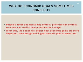22

    WHY DO ECONOMIC GOALS SOMETIMES
               CONFLICT?



 People’s needs and wants may conflict, priorities can conflict,
  solutions can conflict and priorities can change.
 To fix this, the nation will depict what economic goals are more
  important, then assign which goal they will plan to meet first.
 