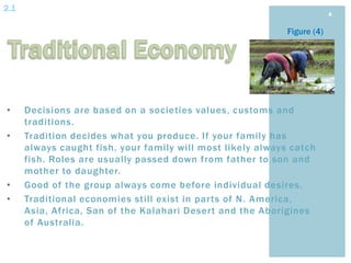 2.1
                                                                          4


                                                             Figure (4)




•     Decisions are based on a societies values, customs and
      traditions.
•     Tradition decides what you produce. If your family has
      always caught fish, your family will most likely always catch
      fish. Roles are usually passed down from father to son and
      mother to daughter.
•     Good of the group always come before individual desires.
•     Traditional economies still exist in parts of N. America,
      Asia, Africa, San of the Kalahari Desert and the Aborigines
      of Australia.
 