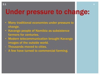 2.1                                                8




  • Many traditional economies under pressure to
    change.
  • Kavango people of Namibia as subsistence
    farmers for centuries.
  • Modern telecommunication brought Kavango
    images of the outside world.
  - Thousands moved to cities.
  - A few have turned to commercial farming.
 