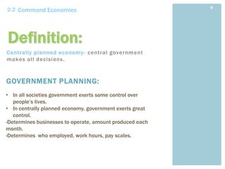 9
2.2 Command Economies




Centrally planned economy - central government
makes all decisions.


GOVERNMENT PLANNING:
• In all societies government exerts some control over
   people’s lives.
• In centrally planned economy, government exerts great
   control.
-Determines businesses to operate, amount produced each
month.
-Determines who employed, work hours, pay scales.
 