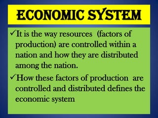 Economic System
It is the way resources (factors of
production) are controlled within a
nation and how they are distributed
among the nation.
How these factors of production are
controlled and distributed defines the
economic system

 