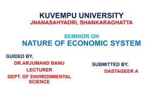 KUVEMPU UNIVERSITY
JNANASAHYADRI, SHANKARAGHATTA
SEMINOR ON
NATURE OF ECONOMIC SYSTEM
GUIDED BY,
DR.ARJUMAND BANU
LECTURER
DEPT. OF ENVIRONMENTAL
SCIENCE
SUBMITTED BY,
DASTAGEER A
 