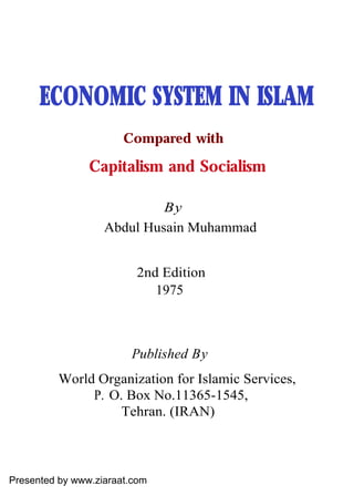 ECONOMIC SYSTEM IN ISLAM
                       Compared with

                Capitalism and Socialism

                            By
                   Abdul Husain Muhammad


                         2nd Edition
                            1975



                        Published By
          World Organization for Islamic Services,
               P. O. Box No.11365-1545,
                    Tehran. (IRAN)



Presented by www.ziaraat.com
 