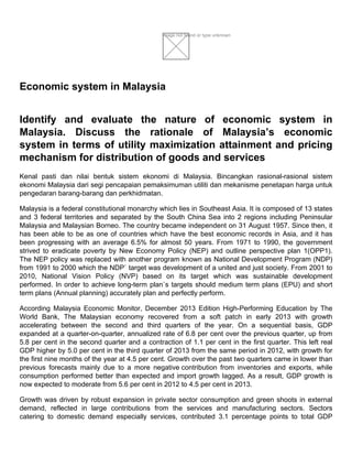 Image not found or type unknown
Economic system in Malaysia
Identify and evaluate the nature of economic system in
Malaysia. Discuss the rationale of Malaysia’s economic
system in terms of utility maximization attainment and pricing
mechanism for distribution of goods and services
Kenal pasti dan nilai bentuk sistem ekonomi di Malaysia. Bincangkan rasional-rasional sistem
ekonomi Malaysia dari segi pencapaian pemaksimuman utiliti dan mekanisme penetapan harga untuk
pengedaran barang-barang dan perkhidmatan.
Malaysia is a federal constitutional monarchy which lies in Southeast Asia. It is composed of 13 states
and 3 federal territories and separated by the South China Sea into 2 regions including Peninsular
Malaysia and Malaysian Borneo. The country became independent on 31 August 1957. Since then, it
has been able to be as one of countries which have the best economic records in Asia, and it has
been progressing with an average 6.5% for almost 50 years. From 1971 to 1990, the government
strived to eradicate poverty by New Economy Policy (NEP) and outline perspective plan 1(OPP1).
The NEP policy was replaced with another program known as National Development Program (NDP)
from 1991 to 2000 which the NDP` target was development of a united and just society. From 2001 to
2010, National Vision Policy (NVP) based on its target which was sustainable development
performed. In order to achieve long-term plan`s targets should medium term plans (EPU) and short
term plans (Annual planning) accurately plan and perfectly perform.
According Malaysia Economic Monitor, December 2013 Edition High-Performing Education by The
World Bank, The Malaysian economy recovered from a soft patch in early 2013 with growth
accelerating between the second and third quarters of the year. On a sequential basis, GDP
expanded at a quarter-on-quarter, annualized rate of 6.8 per cent over the previous quarter, up from
5.8 per cent in the second quarter and a contraction of 1.1 per cent in the first quarter. This left real
GDP higher by 5.0 per cent in the third quarter of 2013 from the same period in 2012, with growth for
the first nine months of the year at 4.5 per cent. Growth over the past two quarters came in lower than
previous forecasts mainly due to a more negative contribution from inventories and exports, while
consumption performed better than expected and import growth lagged. As a result, GDP growth is
now expected to moderate from 5.6 per cent in 2012 to 4.5 per cent in 2013.
Growth was driven by robust expansion in private sector consumption and green shoots in external
demand, reflected in large contributions from the services and manufacturing sectors. Sectors
catering to domestic demand especially services, contributed 3.1 percentage points to total GDP
 