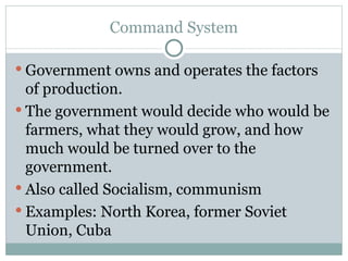 Command System Government owns and operates the factors of production. The government would decide who would be farmers, what they would grow, and how much would be turned over to the government. Also called Socialism, communism Examples: North Korea, former Soviet Union, Cuba 