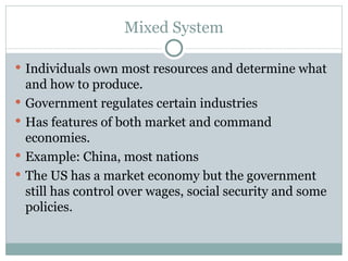 Mixed System Individuals own most resources and determine what and how to produce. Government regulates certain industries Has features of both market and command economies. Example: China, most nations The US has a market economy but the government still has control over wages, social security and some policies. 