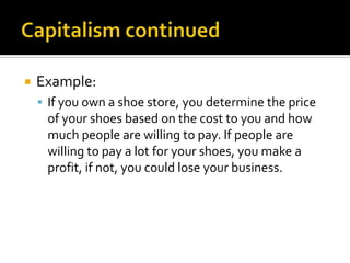 Capitalism continuedExample:If you own a shoe store, you determine the price of your shoes based on the cost to you and how much people are willing to pay. If people are willing to pay a lot for your shoes, you make a profit, if not, you could lose your business. 