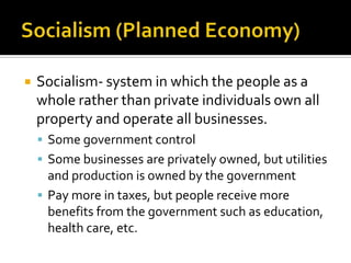Socialism (Planned Economy)Socialism- system in which the people as a whole rather than private individuals own all property and operate all businesses.Some government control Some businesses are privately owned, but utilities and production is owned by the governmentPay more in taxes, but people receive more benefits from the government such as education, health care, etc. 