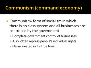 Communism (command economy)Communism- form of socialism in which there is no class system and all businesses are controlled by the government Complete government control of businesses Also, often repress people’s individual rights Never existed in it’s true form