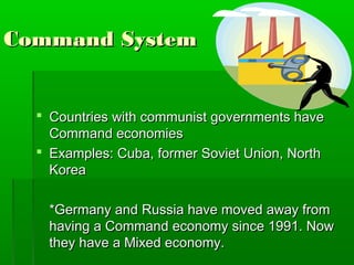 Command System


   Countries with communist governments have
    Command economies
   Examples: Cuba, former Soviet Union, North
    Korea

    *Germany and Russia have moved away from
    having a Command economy since 1991. Now
    they have a Mixed economy.
 