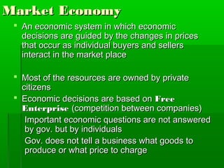 Market Economy
  An economic system in which economic
   decisions are guided by the changes in prices
   that occur as individual buyers and sellers
   interact in the market place

  Most of the resources are owned by private
   citizens
  Economic decisions are based on Free
   Enterprise (competition between companies)
    Important economic questions are not answered
    by gov. but by individuals
    Gov. does not tell a business what goods to
    produce or what price to charge
 