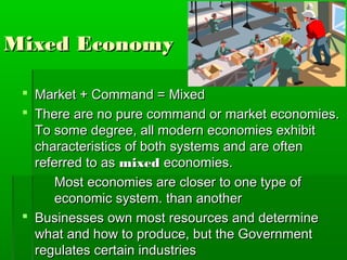 Mixed Economy

  Market + Command = Mixed
  There are no pure command or market economies.
   To some degree, all modern economies exhibit
   characteristics of both systems and are often
   referred to as mixed economies.
      Most economies are closer to one type of
      economic system. than another
  Businesses own most resources and determine
   what and how to produce, but the Government
   regulates certain industries
 