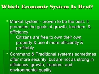 Which Economic System Is Best?

  Market system - proven to be the best. It
   promotes the goals of growth, freedom, &
   efficiency
       Citizens are free to own their own
       property & use it more efficiently &
       profitably
  Command & Traditional systems sometimes
   offer more security, but are not as strong in
   efficiency, growth, freedom, and
   environmental quality
 
