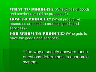 WHAT TO PRODUCE? (What kinds of goods
and services should be produced?)
HOW TO PRODUCE? (What productive
resources are used to produce goods and
services?)
FOR WHOM TO PRODUCE? (Who gets to
have the goods and services?


      The way a society answers these
      questions determines its economic
      system.
 