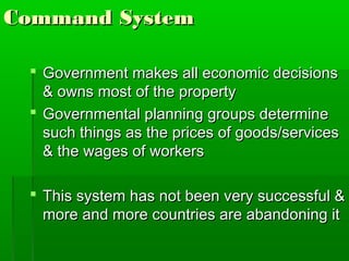 Command System

  Government makes all economic decisions
   & owns most of the property
  Governmental planning groups determine
   such things as the prices of goods/services
   & the wages of workers

  This system has not been very successful &
   more and more countries are abandoning it
 