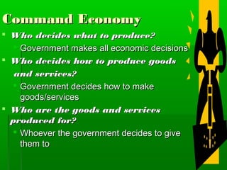 Command Economy
 Who decides what to produce?
   Government makes all economic decisions
 Who decides how to produce goods
   and services?
   Government decides how to make
    goods/services
 Who are the goods and services
  produced for?
   Whoever the government decides to give
    them to
 