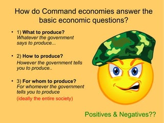 How do Command economies answer the
basic economic questions?
●

●

●

1) What to produce?
Whatever the government
says to produce...
2) How to produce?
However the government tells
you to produce..
3) For whom to produce?
For whomever the government
tells you to produce
(ideally the entire society)

Positives & Negatives??

 