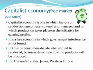 Capitalist economy(free market
economy)
 Capitalist economy is one in which factors of
production are privately owned and managed and in
which production takes place on the initiative for
earning profits.
 It is a free economy in which government interference
is not found.
 In this the consumers decide what should be
produced, business determine how the products will
be produced.
 Ex. The united states, Japan, Western Europe
 