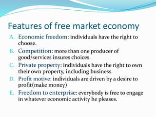 Features of free market economy
A. Economic freedom: individuals have the right to
choose.
B. Competition: more than one producer of
good/services insures choices.
C. Private property: individuals have the right to own
their own property, including business.
D. Profit motive: individuals are driven by a desire to
profit(make money)
E. Freedom to enterprise: everybody is free to engage
in whatever economic activity he pleases.
 