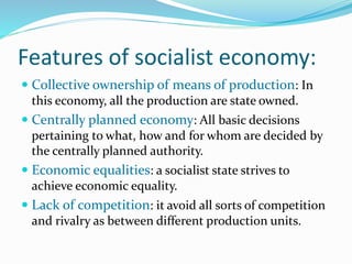 Features of socialist economy:
 Collective ownership of means of production: In
this economy, all the production are state owned.
 Centrally planned economy: All basic decisions
pertaining to what, how and for whom are decided by
the centrally planned authority.
 Economic equalities: a socialist state strives to
achieve economic equality.
 Lack of competition: it avoid all sorts of competition
and rivalry as between different production units.
 