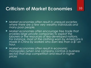 Criticism of Market Economies
 Market economies often result in unequal societies
where there are a few very wealthy individuals and
many poor people.
 Market economies often encourage free trade that
enables large private companies to exploit the
laborers or the resources of less-developed nations.
For instance, most of the clothing worn by Americans is
made in China by workers who earn less than a $1 an
hour.
 Market economies often result in economic
monopolies (when one company controls a business
sector) that stop competition and result in higher
prices
10
 