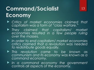 Command/Socialist
Economy
 Critics of market economies claimed that
capitalism was a form of “class warfare.”
 They claimed that capitalism/ market
economies resulted in a few people ruling
over the masses.
 In order to end capitalism/ market economies
critics claimed that a revolution was needed
to redistribute goods equally.
 This revolution came to be known as
communism and its economy was known as a
command economy.
 In a command economy the government
controls all aspects of the economy.
13
 