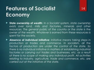 Features of Socialist
Economy
 State ownership of wealth: In a Socialist system, state ownership
exists over land, mills and factories, minerals and other
resources. The general public of the country or the state is the
owner of the wealth. Whatever is earned from these resources is
spent for the society.
 Absence of individual initiative: Initiative means taking steps in
production or trades and commerce. In socialism, all the
factors of production are under the control of the state. So
there is no individual initiative in matters of establishing industrial
factories or carrying out trades and businesses, etc. as a result
of there is no scope of making any individual profit. All activities
relating to industry, agriculture, trade and commerce, etc. are
carried out at the initiative of the state.
14
 
