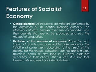 Features of Socialist
Economy
 Central planning: All economic activities are performed by
the instruction of the central planning authority. The
planning authority decides over the commodities and
their quantity that are to be produced and also the
method of production.
 Limitation of the freedom of consumer: Production and
import of goods and commodities take place at the
initiative of government according to the needs of the
society. For this reason, consumers can not spend money
purchase goods of any type in sufficient quantities
according to their choice. That is why, it is said that
freedom of consumer in socialism is limited.
15
 