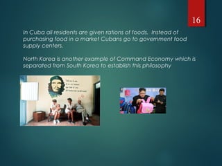In Cuba all residents are given rations of foods. Instead of
purchasing food in a market Cubans go to government food
supply centers.
North Korea is another example of Command Economy which is
separated from South Korea to establish this philosophy
16
 