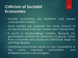 Criticism of Socialist
Economies
 Socialist economies are inefficient and reward
unproductive workers.
 Since workers are awarded the same amount of
money for doing every job workers aren’t productive.
 It results in shadow/illegal markets. Because the
government controls the distribution of goods, rather
than consumers and producers individuals begin to
sell things illegally.
 Command economies cease to stay competitive in
the world because competition and
entrepreneurship is discouraged.
17
 