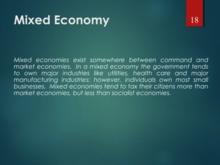 Mixed Economy
Mixed economies exist somewhere between command and
market economies. In a mixed economy the government tends
to own major industries like utilities, health care and major
manufacturing industries; however, individuals own most small
businesses. Mixed economies tend to tax their citizens more than
market economies, but less than socialist economies.
18
 