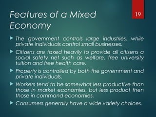 Features of a Mixed
Economy
 The government controls large industries, while
private individuals control small businesses.
 Citizens are taxed heavily to provide all citizens a
social safety net such as welfare, free university
tuition and free health care.
 Property is controlled by both the government and
private individuals.
 Workers tend to be somewhat less productive than
those in market economies, but less product then
those in command economies.
 Consumers generally have a wide variety choices.
19
 